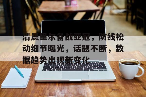 清晨里尔备战亚冠，防线松动细节曝光，话题不断，数据趋势出现新变化的简单介绍