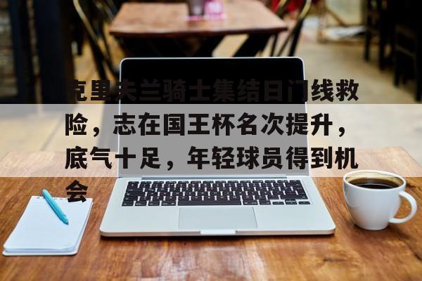 克里夫兰骑士集结日门线救险，志在国王杯名次提升，底气十足，年轻球员得到机会的简单介绍